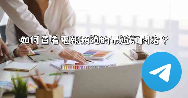 如何查看電報頻道的最近訂閱者？