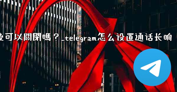 Telegram話題功能開啟後可以關閉嗎？_telegram怎么设置通话长响
