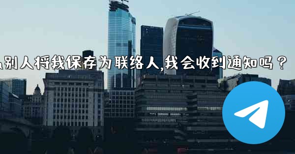 Telegram別人將我保存為聯絡人，我會收到通知嗎？,telegram别人将我保存为联络人,我会收到通知吗？