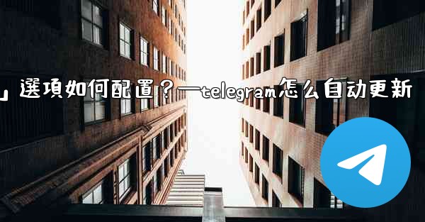 Telegram媒體自動下載規則中，「高級」選項如何配置？—telegram怎么自动更新