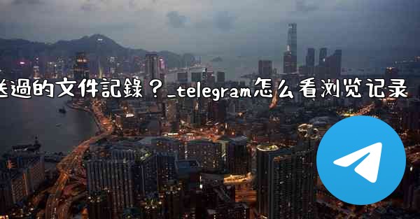 Telegram如何查看我所有發送過的文件記錄？_telegram怎么看浏览记录