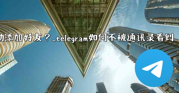 Telegram跳過同步通訊錄後，如何手動添加好友？_telegram如何不被通讯录看到