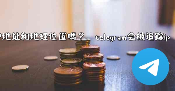 Telegram的「登入會話」信息中會包含IP地址和地理位置嗎？、telegram会被追踪ip