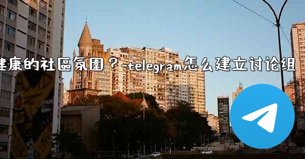 Telegram如何培養一個積極健康的社區氛圍？-telegram怎么建立讨论组